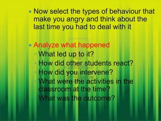    Now select the types of behaviour that
    make you angry and think about the
    last time you had to deal with it

   Analyze what happened
    ◦ What led up to it?
    ◦ How did other students react?
    ◦ How did you intervene?
    ◦ What were the activities in the
      classroom at the time?
    ◦ What was the outcome?
 