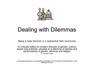 Dealing with Dilemmas
Being a male ‘feminist’ in a ‘patriarchal’ faith community
To critically reflect on modern theories of gender, culture,
power and authority, situated as a dilemma of identity and
performativity of gender, ethnicity and religion
Fr Timothy Curtis
A personal perspective- not speaking on behalf of the University of Northampton or the
Orthodox Church
 