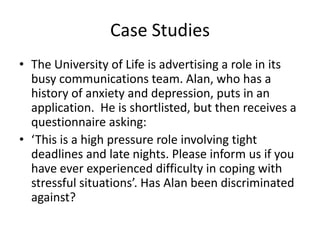 Case Studies
• The University of Life is advertising a role in its
busy communications team. Alan, who has a
history of anxiety and depression, puts in an
application. He is shortlisted, but then receives a
questionnaire asking:
• ‘This is a high pressure role involving tight
deadlines and late nights. Please inform us if you
have ever experienced difficulty in coping with
stressful situations’. Has Alan been discriminated
against?

 