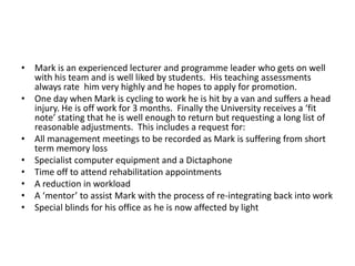 • Mark is an experienced lecturer and programme leader who gets on well
with his team and is well liked by students. His teaching assessments
always rate him very highly and he hopes to apply for promotion.
• One day when Mark is cycling to work he is hit by a van and suffers a head
injury. He is off work for 3 months. Finally the University receives a ‘fit
note’ stating that he is well enough to return but requesting a long list of
reasonable adjustments. This includes a request for:
• All management meetings to be recorded as Mark is suffering from short
term memory loss
• Specialist computer equipment and a Dictaphone
• Time off to attend rehabilitation appointments
• A reduction in workload
• A ‘mentor’ to assist Mark with the process of re-integrating back into work
• Special blinds for his office as he is now affected by light

 