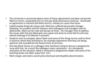 •
•

•
•

•

The University is concerned about some of these adjustments and does not permit
Mark to return, suspending him on sick pay while discussions continue. Eventually
an agreement is reached and Mark returns, initially on a part-time basis.
Unfortunately things do not go well. Mark has suffered personality changes
following his accident and his relations with colleagues and managers start to
deteriorate. Mark can be rude and abrupt at times. His manager tries to address
the issues with him but Mark gets very upset and starts to insist that he will only
attend meetings if his Mentor is present.
Students start to complain about Mark and some of the things he has said to them
in lectures which they find bizarre, for example statements that they are being
spied on and recorded by the Government at all times.
One day Mark shouts at a colleague who had been trying to discuss a programme
issue with him. As a result the colleague raises a grievance. As a temporary
resolution of the situation, Mark is removed as programme leader and some of his
teaching duties are taken away from him.
Mark resigns and claims constructive dismissal and disability discrimination.

 