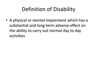 Definition of Disability
• A physical or mental impairment which has a
substantial and long-term adverse effect on
the ability to carry out normal day to day
activities

 