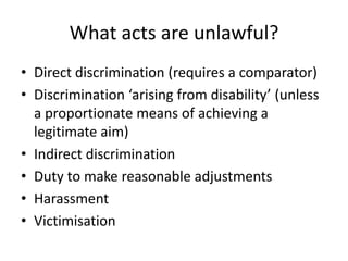 What acts are unlawful?
• Direct discrimination (requires a comparator)
• Discrimination ‘arising from disability’ (unless
a proportionate means of achieving a
legitimate aim)
• Indirect discrimination
• Duty to make reasonable adjustments
• Harassment
• Victimisation

 