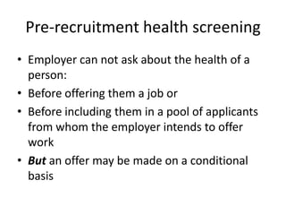 Pre-recruitment health screening
• Employer can not ask about the health of a
person:
• Before offering them a job or
• Before including them in a pool of applicants
from whom the employer intends to offer
work
• But an offer may be made on a conditional
basis

 