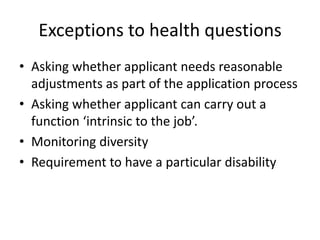 Exceptions to health questions
• Asking whether applicant needs reasonable
adjustments as part of the application process
• Asking whether applicant can carry out a
function ‘intrinsic to the job’.
• Monitoring diversity
• Requirement to have a particular disability

 