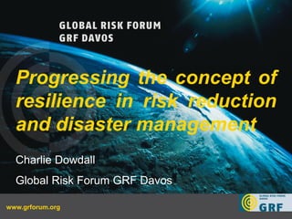 Progressing the concept of
  resilience in risk reduction
  and disaster management
  Charlie Dowdall
  Global Risk Forum GRF Davos

www.grforum.org
 