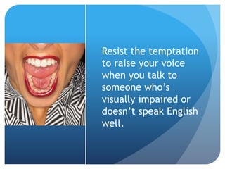 Resist the temptation 
to raise your voice 
when you talk to 
someone who’s 
visually impaired or 
doesn’t speak English 
well. 
 