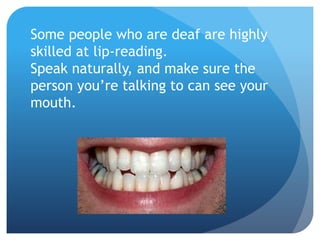 Some people who are deaf are highly 
skilled at lip-reading. 
Speak naturally, and make sure the 
person you’re talking to can see your 
mouth. 
 