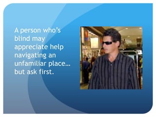 A person who’s 
blind may 
appreciate help 
navigating an 
unfamiliar place… 
but ask first. 
 