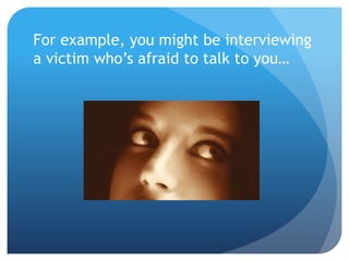 For example, you might be interviewing 
a victim who’s afraid to talk to you… 
 