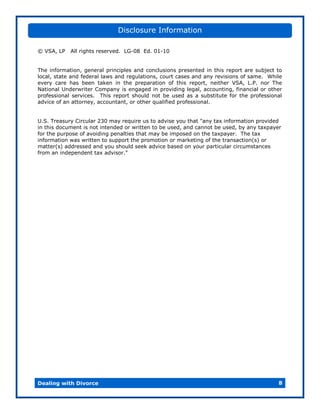 Disclosure Information

© VSA, LP   All rights reserved. LG-08 Ed. 01-10


The information, general principles and conclusions presented in this report are subject to
local, state and federal laws and regulations, court cases and any revisions of same. While
every care has been taken in the preparation of this report, neither VSA, L.P. nor The
National Underwriter Company is engaged in providing legal, accounting, financial or other
professional services. This report should not be used as a substitute for the professional
advice of an attorney, accountant, or other qualified professional.


U.S. Treasury Circular 230 may require us to advise you that "any tax information provided
in this document is not intended or written to be used, and cannot be used, by any taxpayer
for the purpose of avoiding penalties that may be imposed on the taxpayer. The tax
information was written to support the promotion or marketing of the transaction(s) or
matter(s) addressed and you should seek advice based on your particular circumstances
from an independent tax advisor."




Dealing with Divorce                                                                      8
 