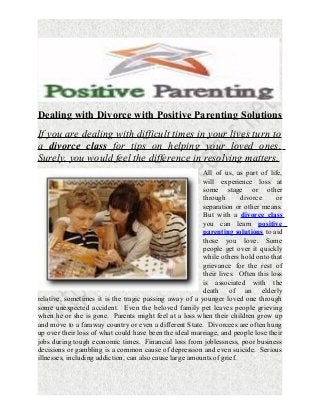 Dealing with Divorce with Positive Parenting Solutions
If you are dealing with difficult times in your lives turn to
a divorce class for tips on helping your loved ones.
Surely, you would feel the difference in resolving matters.
All of us, as part of life,
will experience loss at
some stage or other
through
divorce
or
separation or other means.
But with a divorce class
you can learn positive
parenting solutions to aid
those you love. Some
people get over it quickly
while others hold onto that
grievance for the rest of
their lives. Often this loss
is associated with the
death of an elderly
relative, sometimes it is the tragic passing away of a younger loved one through
some unexpected accident. Even the beloved family pet leaves people grieving
when he or she is gone. Parents might feel at a loss when their children grow up
and move to a faraway country or even a different State. Divorcees are often hung
up over their loss of what could have been the ideal marriage, and people lose their
jobs during tough economic times. Financial loss from joblessness, poor business
decisions or gambling is a common cause of depression and even suicide. Serious
illnesses, including addiction, can also cause large amounts of grief.

 