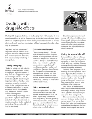Dealing with drug side effects can be challenging. Every HIV drug has its own
possible side effects as well as the drugs that prevent and treat infections. These
effects can vary from person to person. Some people experience few or no side
effects at all, while some have ones that are mild and manageable. For others, they
may be quite severe.
Are women different?
Women may experience a different
type or rate of side effects compared
to men, including therapies not relat-
ed to HIV. Why this is is not well un-
derstood. It may be due to differences
in the way a woman’s body breaks
down or stores drugs. Generally
speaking, women have smaller body
weight/sizes than men. It may be that,
for their weight, some women take
too high a dose of drug. This could
also be an issue for men with small
frames. Women’s hormones may also
affect drugs. Or it may be due to other
unknown differences.
What to look for?
Many people experience an adjust-
ment period when starting a new
therapy. This usually lasts about 4–6
weeks as your body adapts to the
new drug. During this time, you may
experience headache, nausea, muscle
pain and occasional dizziness. These
kinds of side effects typically lessen or
disappear as your body adjusts.
Learn to recognize, monitor and
manage side effects should they arise.
Often, simple solutions exist to lessen
many of them. In other cases, a par-
ticular side effect may be an impor-
tant signal that requires immediate
medical attention.
Caring for your whole self
Some conditions believed to be side
effects may actually be due to anxiety,
depression or stress. Caring for your
whole self—your emotions, thoughts
and general health—can help minimize
negative feelings and their effects.
There are some things you can do
that may make the adjustment period
easier. If possible, take some time off
work or lighten your schedule to give
you time to adjust to the change. If
things get hard, see if someone can
help out around the house or with
children or other obligations.
Take time to re-prioritize your
health needs, and make sure you eat
well and get plenty of sleep and rest.
Try to get a little exercise during the
day—even if just taking a walk.
Most importantly, reach out for
support—be it your family, friends or
support group. If you can, let them
know what’s going on. Sometimes just
talking helps, but they may also have
ideas to help ease your side effects.
Whenever you have symptoms, it’s
important to talk to your doctor to
diagnose the cause. But regardless of
how severe or persistent the side ef-
fects are, you can try some things to
manage them.
The key to coping
The key to coping with side effects is
knowing what to watch out for and
having a plan in place to respond if
they occur. If a drug you’re taking or
are planning to take has a side ef-
fect that may be life-threatening, it’s
important to know what these early
symptoms are and to monitor for
them. It’s also possible to prevent or
reduce some side effects by taking
certain preventive therapies a few
days before or at the same time as
starting a new regimen.
Before starting any therapy, talk to
your doctor or pharmacist about the
risk of side effects. This information
usually comes from studies conducted
on the drug. Ask how often side ef-
fects were reported.
© PROJECT INFORM 1375 MISSION STREET SAN FRANCISCO, CA 94103-2621 415-558-8669 WWW.PROJECTINFORM.ORG
JANUARY 2010
EMAIL YOUR QUESTIONS TO
www.projectinform.org/questions
Dealing with
drug side effects
 