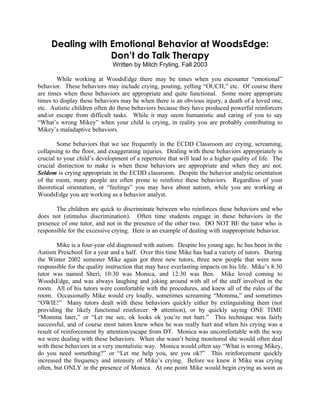 Dealing with Emotional Behavior at WoodsEdge:
                  Don’t do Talk Therapy
                              Written by Mitch Fryling, Fall 2003

        While working at WoodsEdge there may be times when you encounter “emotional”
behavior. These behaviors may include crying, pouting, yelling “OUCH,” etc. Of course there
are times when these behaviors are appropriate and quite functional. Some more appropriate
times to display these behaviors may be when there is an obvious injury, a death of a loved one,
etc. Autistic children often do these behaviors because they have produced powerful reinforcers
and/or escape from difficult tasks. While it may seem humanistic and caring of you to say
“What’s wrong Mikey” when your child is crying, in reality you are probably contributing to
Mikey’s maladaptive behaviors.

        Some behaviors that we see frequently in the ECDD Classroom are crying, screaming,
collapsing to the floor, and exaggerating injuries. Dealing with these behaviors appropriately is
crucial to your child’s development of a repertoire that will lead to a higher quality of life. The
crucial distinction to make is when these behaviors are appropriate and when they are not.
Seldom is crying appropriate in the ECDD classroom. Despite the behavior analytic orientation
of the room, many people are often prone to reinforce these behaviors. Regardless of your
theoretical orientation, or “feelings” you may have about autism, while you are working at
WoodsEdge you are working as a behavior analyst.

       The children are quick to discriminate between who reinforces these behaviors and who
does not (stimulus discrimination). Often time students engage in these behaviors in the
presence of one tutor, and not in the presence of the other two. DO NOT BE the tutor who is
responsible for the excessive crying. Here is an example of dealing with inappropriate behavior.

        Mike is a four-year old diagnosed with autism. Despite his young age, he has been in the
Autism Preschool for a year and a half. Over this time Mike has had a variety of tutors. During
the Winter 2002 semester Mike again got three new tutors, three new people that were now
responsible for the quality instruction that may have everlasting impacts on his life. Mike’s 8:30
tutor was named Sheri, 10:30 was Monica, and 12:30 was Ben. Mike loved coming to
WoodsEdge, and was always laughing and joking around with all of the staff involved in the
room. All of his tutors were comfortable with the procedures, and knew all of the rules of the
room. Occasionally Mike would cry loudly, sometimes screaming “Momma,” and sometimes
“OWIE!” Many tutors dealt with these behaviors quickly either by extinguishing them (not
providing the likely functional reinforcer  attention), or by quickly saying ONE TIME
“Momma later,” or “Let me see, ok looks ok you’re not hurt.” This technique was fairly
successful, and of course most tutors knew when he was really hurt and when his crying was a
result of reinforcement by attention/escape from DT. Monica was uncomfortable with the way
we were dealing with these behaviors. When she wasn’t being monitored she would often deal
with these behaviors in a very mentalistic way. Monica would often say “What is wrong Mikey,
do you need something?” or “Let me help you, are you ok?” This reinforcement quickly
increased the frequency and intensity of Mike’s crying. Before we knew it Mike was crying
often, but ONLY in the presence of Monica. At one point Mike would begin crying as soon as
 