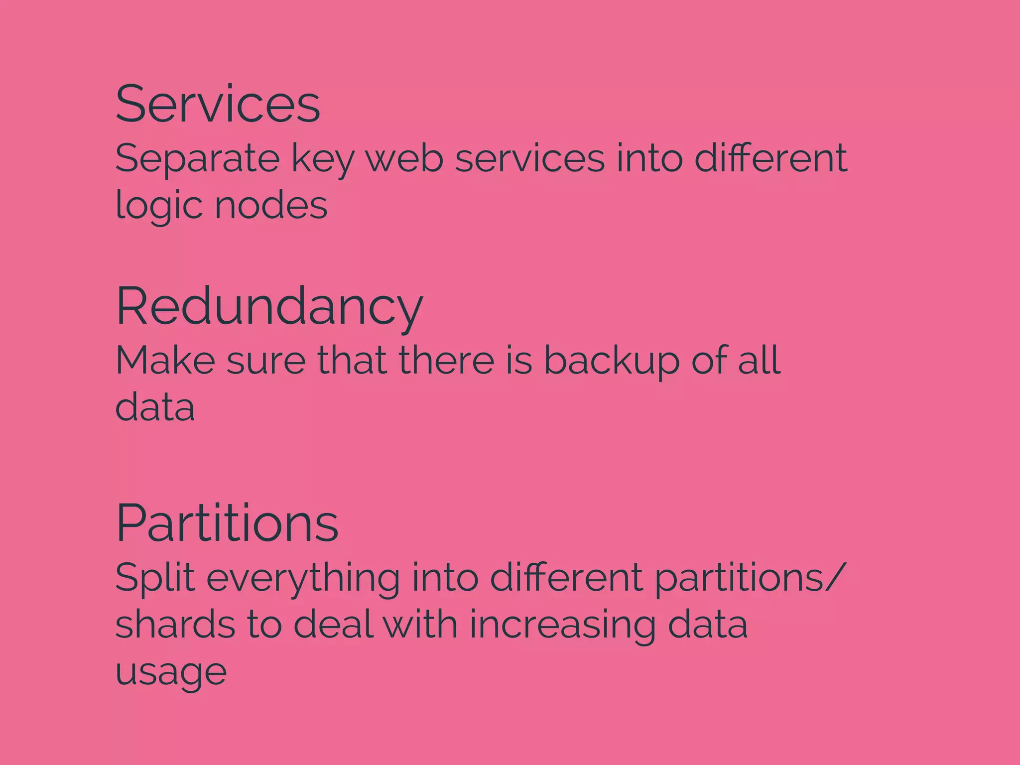 Services
Separate key web services into diﬀerent
logic nodes
Redundancy
Make sure that there is backup of all
data
Partitions
Split everything into diﬀerent partitions/
shards to deal with increasing data
usage
 