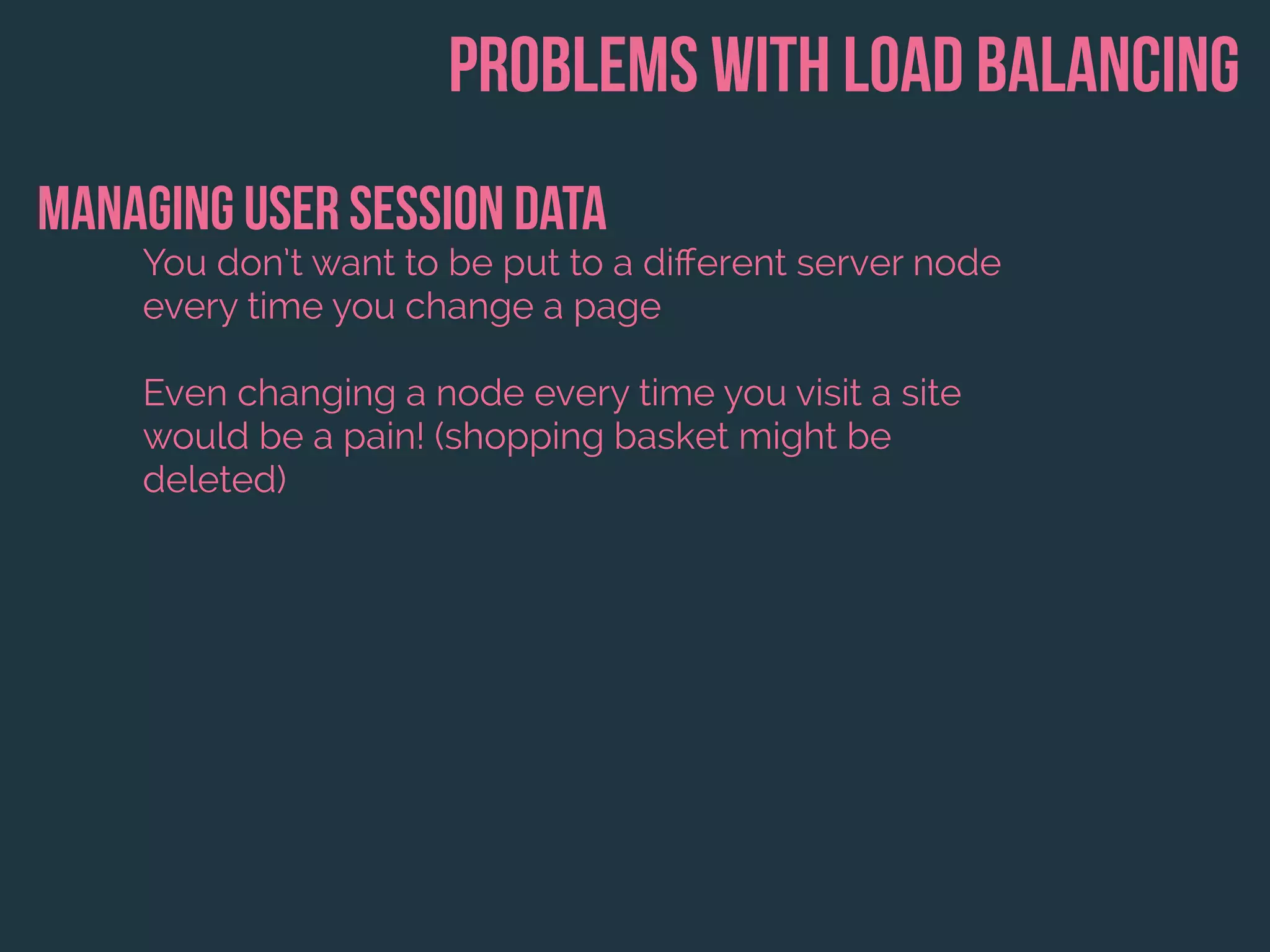 Problems with load balancing
Managing user session data
You don’t want to be put to a diﬀerent server node
every time you change a page
Even changing a node every time you visit a site
would be a pain! (shopping basket might be
deleted)
 