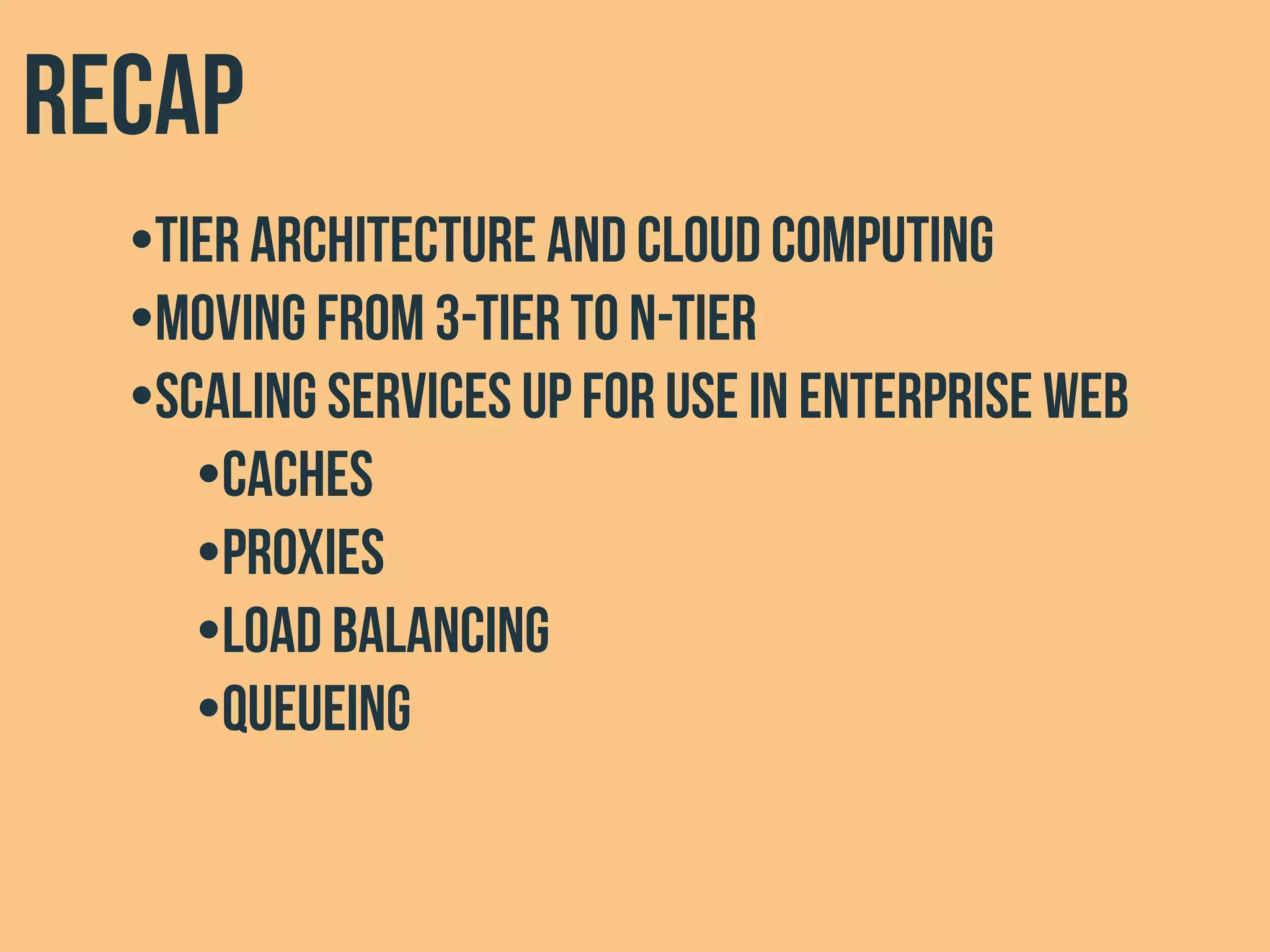 Recap
•Tier architecture and cloud computing
•Moving from 3-tier to n-tier
•Scaling services up for use in Enterprise web
•Caches
•Proxies
•Load Balancing
•Queueing
 