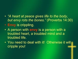 “ A heart at peace gives life to the body, but envy rots the bones.”  (Proverbs 14:30) Envy  is crippling. A person with  envy  is a person with a troubled heart, a troubled mind and a troubled life. You need to deal with it!  Otherwise it will cripple you!  
