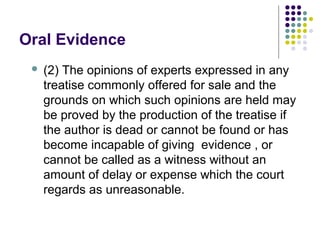 Oral Evidence
    (2) The opinions of experts expressed in any
     treatise commonly offered for sale and the
     grounds on which such opinions are held may
     be proved by the production of the treatise if
     the author is dead or cannot be found or has
     become incapable of giving evidence , or
     cannot be called as a witness without an
     amount of delay or expense which the court
     regards as unreasonable.
 