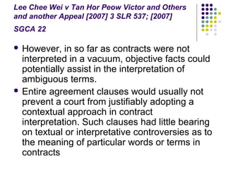 Lee Chee Wei v Tan Hor Peow Victor and Others
and another Appeal [2007] 3 SLR 537; [2007]
SGCA 22

 However,   in so far as contracts were not
  interpreted in a vacuum, objective facts could
  potentially assist in the interpretation of
  ambiguous terms.
 Entire agreement clauses would usually not
  prevent a court from justifiably adopting a
  contextual approach in contract
  interpretation. Such clauses had little bearing
  on textual or interpretative controversies as to
  the meaning of particular words or terms in
  contracts
 