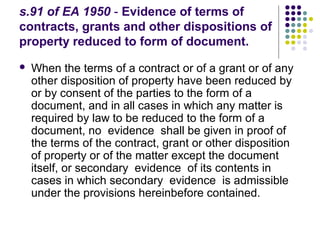 s.91 of EA 1950 - Evidence of terms of
contracts, grants and other dispositions of
property reduced to form of document.
   When the terms of a contract or of a grant or of any
    other disposition of property have been reduced by
    or by consent of the parties to the form of a
    document, and in all cases in which any matter is
    required by law to be reduced to the form of a
    document, no evidence shall be given in proof of
    the terms of the contract, grant or other disposition
    of property or of the matter except the document
    itself, or secondary evidence of its contents in
    cases in which secondary evidence is admissible
    under the provisions hereinbefore contained.
 