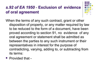s.92 of EA 1950 - Exclusion of evidence
of oral agreement

When the terms of any such contract, grant or other
  disposition of property, or any matter required by law
  to be reduced to the form of a document, have been
  proved according to section 91, no evidence of any
  oral agreement or statement shall be admitted as
  between the parties to any such instrument or their
  representatives in interest for the purpose of
  contradicting, varying, adding to, or subtracting from
  its terms:
 Provided that -
 