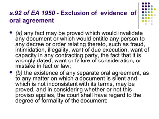 s.92 of EA 1950 - Exclusion of evidence of
oral agreement
   (a) any fact may be proved which would invalidate
    any document or which would entitle any person to
    any decree or order relating thereto, such as fraud,
    intimidation, illegality, want of due execution, want of
    capacity in any contracting party, the fact that it is
    wrongly dated, want or failure of consideration, or
    mistake in fact or law;
   (b) the existence of any separate oral agreement, as
    to any matter on which a document is silent and
    which is not inconsistent with its terms, may be
    proved, and in considering whether or not this
    proviso applies, the court shall have regard to the
    degree of formality of the document;
 