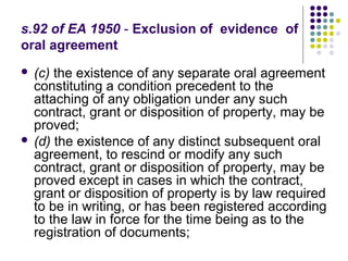 s.92 of EA 1950 - Exclusion of evidence of
oral agreement
 (c) the existence of any separate oral agreement
  constituting a condition precedent to the
  attaching of any obligation under any such
  contract, grant or disposition of property, may be
  proved;
 (d) the existence of any distinct subsequent oral
  agreement, to rescind or modify any such
  contract, grant or disposition of property, may be
  proved except in cases in which the contract,
  grant or disposition of property is by law required
  to be in writing, or has been registered according
  to the law in force for the time being as to the
  registration of documents;
 