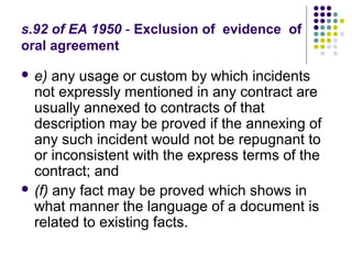 s.92 of EA 1950 - Exclusion of evidence of
oral agreement

 e)  any usage or custom by which incidents
  not expressly mentioned in any contract are
  usually annexed to contracts of that
  description may be proved if the annexing of
  any such incident would not be repugnant to
  or inconsistent with the express terms of the
  contract; and
 (f) any fact may be proved which shows in
  what manner the language of a document is
  related to existing facts.
 