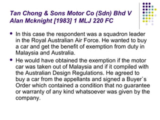 Tan Chong & Sons Motor Co (Sdn) Bhd V
Alan Mcknight [1983] 1 MLJ 220 FC
   In this case the respondent was a squadron leader
    in the Royal Australian Air Force. He wanted to buy
    a car and get the benefit of exemption from duty in
    Malaysia and Australia.
   He would have obtained the exemption if the motor
    car was taken out of Malaysia and if it compiled with
    the Australian Design Regulations. He agreed to
    buy a car from the appellants and signed a Buyer`s
    Order which contained a condition that no guarantee
    or warranty of any kind whatsoever was given by the
    company.
 