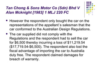 Tan Chong & Sons Motor Co (Sdn) Bhd V
Alan Mcknight [1983] 1 MLJ 220 FC

   However the respondent only bought the car on the
    representations of the appellant`s salesman that the
    car conformed to the Australian Design Regulations.
   The car supplied did not comply with the
    Regulations and the respondent had to sell the car
    for $6,500 thereby incurring a loss of $11,219.54
    ($17,719.54-$6,500). The respondent also lost the
    fiscal advantage of importing the car to Australia
    duty free. The respondent claimed damages for
    breach of warranty.
 