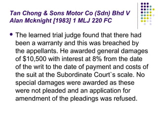 Tan Chong & Sons Motor Co (Sdn) Bhd V
Alan Mcknight [1983] 1 MLJ 220 FC

 The learned trial judge found that there had
 been a warranty and this was breached by
 the appellants. He awarded general damages
 of $10,500 with interest at 8% from the date
 of the writ to the date of payment and costs of
 the suit at the Subordinate Court`s scale. No
 special damages were awarded as these
 were not pleaded and an application for
 amendment of the pleadings was refused.
 
