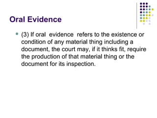 Oral Evidence
    (3) If oral evidence refers to the existence or
     condition of any material thing including a
     document, the court may, if it thinks fit, require
     the production of that material thing or the
     document for its inspection.
 