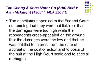 Tan Chong & Sons Motor Co (Sdn) Bhd V
Alan Mcknight [1983] 1 MLJ 220 FC

 The appellants appealed to the Federal Court
 contending that they were not liable or that
 the damages were too high while the
 respondents cross-appealed on the ground
 that the damages were too low and that he
 was entitled to interest from the date of
 accrual of the cost of action and to costs of
 the suit at the High Court scale and to special
 damages.
 