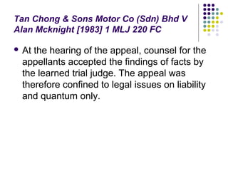 Tan Chong & Sons Motor Co (Sdn) Bhd V
Alan Mcknight [1983] 1 MLJ 220 FC

 Atthe hearing of the appeal, counsel for the
 appellants accepted the findings of facts by
 the learned trial judge. The appeal was
 therefore confined to legal issues on liability
 and quantum only.
 