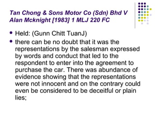 Tan Chong & Sons Motor Co (Sdn) Bhd V
Alan Mcknight [1983] 1 MLJ 220 FC

 Held: (Gunn Chitt TuanJ)
 there can be no doubt that it was the
  representations by the salesman expressed
  by words and conduct that led to the
  respondent to enter into the agreement to
  purchase the car. There was abundance of
  evidence showing that the representations
  were not innocent and on the contrary could
  even be considered to be deceitful or plain
  lies;
 