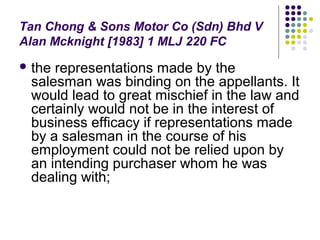 Tan Chong & Sons Motor Co (Sdn) Bhd V
Alan Mcknight [1983] 1 MLJ 220 FC
 therepresentations made by the
 salesman was binding on the appellants. It
 would lead to great mischief in the law and
 certainly would not be in the interest of
 business efficacy if representations made
 by a salesman in the course of his
 employment could not be relied upon by
 an intending purchaser whom he was
 dealing with;
 