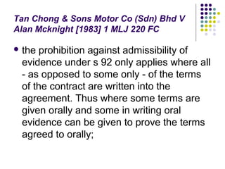 Tan Chong & Sons Motor Co (Sdn) Bhd V
Alan Mcknight [1983] 1 MLJ 220 FC

 the prohibition against admissibility of
 evidence under s 92 only applies where all
 - as opposed to some only - of the terms
 of the contract are written into the
 agreement. Thus where some terms are
 given orally and some in writing oral
 evidence can be given to prove the terms
 agreed to orally;
 