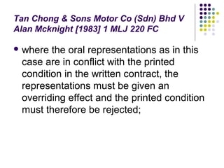 Tan Chong & Sons Motor Co (Sdn) Bhd V
Alan Mcknight [1983] 1 MLJ 220 FC

 where the oral representations as in this
 case are in conflict with the printed
 condition in the written contract, the
 representations must be given an
 overriding effect and the printed condition
 must therefore be rejected;
 