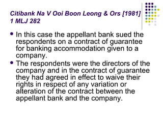 Citibank Na V Ooi Boon Leong & Ors [1981]
1 MLJ 282
 In this case the appellant bank sued the
  respondents on a contract of guarantee
  for banking accommodation given to a
  company.
 The respondents were the directors of the
  company and in the contract of guarantee
  they had agreed in effect to waive their
  rights in respect of any variation or
  alteration of the contract between the
  appellant bank and the company.
 