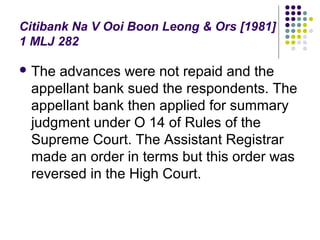 Citibank Na V Ooi Boon Leong & Ors [1981]
1 MLJ 282

 Theadvances were not repaid and the
 appellant bank sued the respondents. The
 appellant bank then applied for summary
 judgment under O 14 of Rules of the
 Supreme Court. The Assistant Registrar
 made an order in terms but this order was
 reversed in the High Court.
 