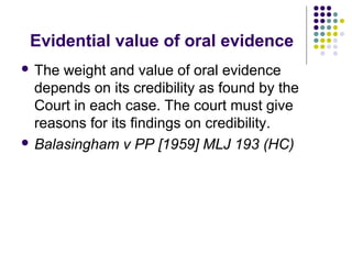Evidential value of oral evidence
 The weight and value of oral evidence
  depends on its credibility as found by the
  Court in each case. The court must give
  reasons for its findings on credibility.
 Balasingham v PP [1959] MLJ 193 (HC)
 