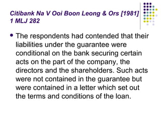 Citibank Na V Ooi Boon Leong & Ors [1981]
1 MLJ 282

 The  respondents had contended that their
 liabilities under the guarantee were
 conditional on the bank securing certain
 acts on the part of the company, the
 directors and the shareholders. Such acts
 were not contained in the guarantee but
 were contained in a letter which set out
 the terms and conditions of the loan.
 