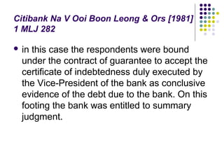 Citibank Na V Ooi Boon Leong & Ors [1981]
1 MLJ 282

 in this case the respondents were bound
  under the contract of guarantee to accept the
  certificate of indebtedness duly executed by
  the Vice-President of the bank as conclusive
  evidence of the debt due to the bank. On this
  footing the bank was entitled to summary
  judgment.
 
