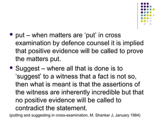  put – when matters are ‘put’ in cross
  examination by defence counsel it is implied
  that positive evidence will be called to prove
  the matters put.
 Suggest – where all that is done is to
  ‘suggest’ to a witness that a fact is not so,
  then what is meant is that the assertions of
  the witness are inherently incredible but that
  no positive evidence will be called to
  contradict the statement.
(putting and suggesting in cross-examination, M. Shankar J, January 1984)
 