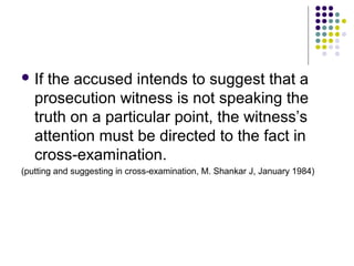  If the accused intends to suggest that a
   prosecution witness is not speaking the
   truth on a particular point, the witness’s
   attention must be directed to the fact in
   cross-examination.
(putting and suggesting in cross-examination, M. Shankar J, January 1984)
 