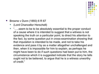    Browne v Dunn (1893) 6 R 67
     (Lord Chancellor Herschell)

     “…..seem to be to be absolutely essential to the proper conduct
       of a cause where it is intended to suggest that a witness is not
       speaking the truth on a particular point, to direct his attention to
       the fact, by some question put in cross-examination showing that
       that imputation is intended to be made, and not to take his
       evidence and pass it by as a matter altogether unchallenged and
       then, when it is impossible for him to explain, as perhaps he
       might have been to do if such questions had been put to him, the
       circumstance which it is suggested indicate that the story he tells
       ought not to be believed, to argue that he is a witness unworthy
       of credit.”
 