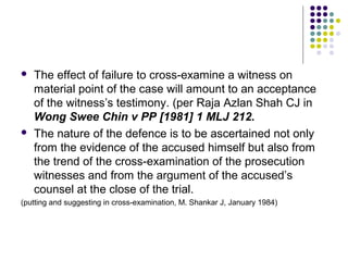    The effect of failure to cross-examine a witness on
    material point of the case will amount to an acceptance
    of the witness’s testimony. (per Raja Azlan Shah CJ in
    Wong Swee Chin v PP [1981] 1 MLJ 212.
   The nature of the defence is to be ascertained not only
    from the evidence of the accused himself but also from
    the trend of the cross-examination of the prosecution
    witnesses and from the argument of the accused’s
    counsel at the close of the trial.
(putting and suggesting in cross-examination, M. Shankar J, January 1984)
 