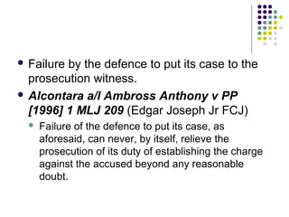  Failureby the defence to put its case to the
  prosecution witness.
 Alcontara a/l Ambross Anthony v PP
  [1996] 1 MLJ 209 (Edgar Joseph Jr FCJ)
     Failure of the defence to put its case, as
      aforesaid, can never, by itself, relieve the
      prosecution of its duty of establishing the charge
      against the accused beyond any reasonable
      doubt.
 