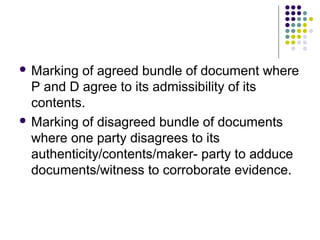  Marking  of agreed bundle of document where
  P and D agree to its admissibility of its
  contents.
 Marking of disagreed bundle of documents
  where one party disagrees to its
  authenticity/contents/maker- party to adduce
  documents/witness to corroborate evidence.
 